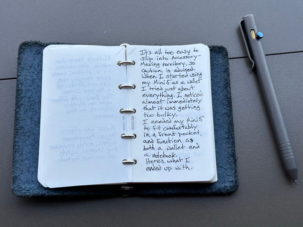 It’s all too easy to slip into Accessory-Maxing territory, so caution is advised. When I started using my Mini5 as a wallet I tried just about everything. I noticed almost immediately that it was getting too bulky. It needed to be slim enough to go in and out of a front pocket, but functional as a wallet and notebook. Here is what I ended up with.