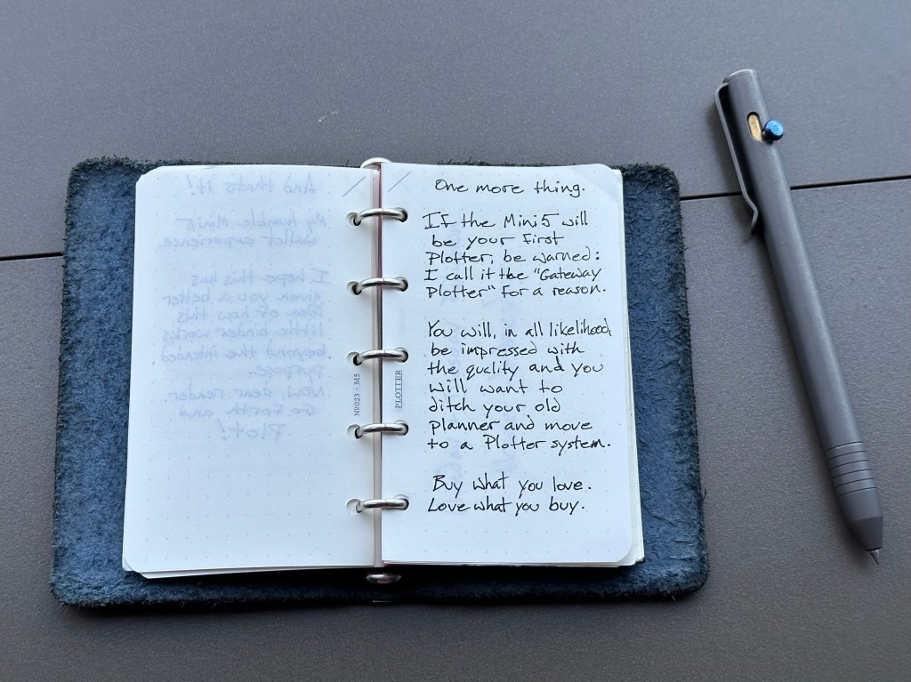 One More Thing… If the Mini5 will be your first Plotter, be warned: I call it the “gateway Plotter” for a reason. You will, in all likelihood, be impressed by the quality and you will want to ditch your old planner and move to a Plotter system. Buy what you love, and love what you buy.